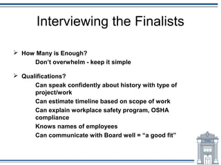 Interviewing the Finalists

 How Many is Enough?
     Don’t overwhelm - keep it simple

 Qualifications?
      Can speak confidently about history with type of
      project/work
      Can estimate timeline based on scope of work
      Can explain workplace safety program, OSHA
      compliance
      Knows names of employees
      Can communicate with Board well = “a good fit”
 