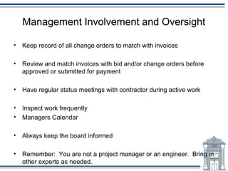 Management Involvement and Oversight

•   Keep record of all change orders to match with invoices

•   Review and match invoices with bid and/or change orders before
    approved or submitted for payment

•   Have regular status meetings with contractor during active work

•   Inspect work frequently
•   Managers Calendar

•   Always keep the board informed

•   Remember: You are not a project manager or an engineer. Bring in
    other experts as needed.
 