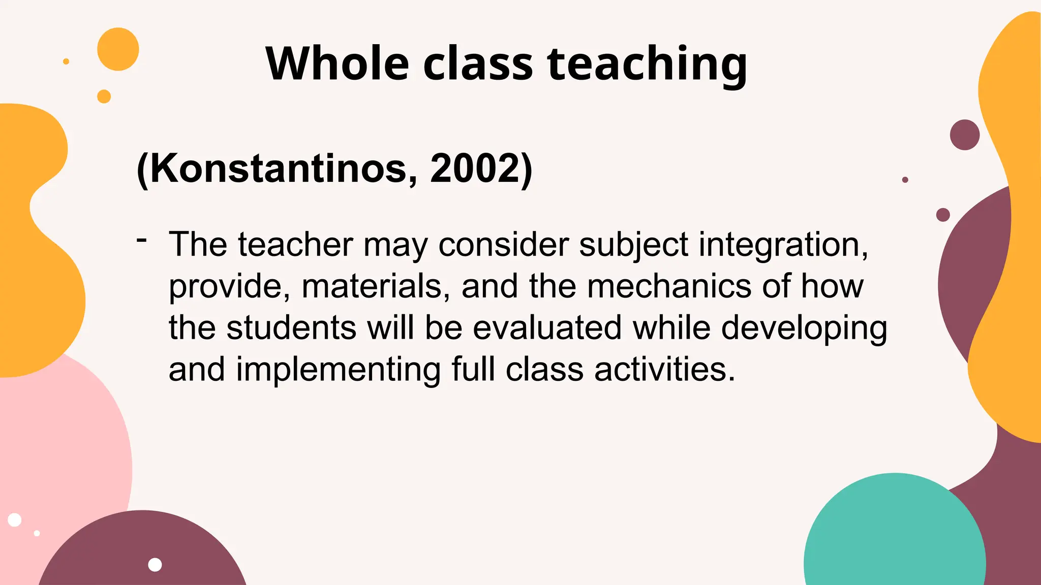 Whole class teaching
(Konstantinos, 2002)
- The teacher may consider subject integration,
provide, materials, and the mechanics of how
the students will be evaluated while developing
and implementing full class activities.
 