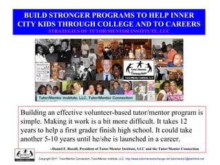 BUILD STRONGER PROGRAMS TO HELP INNER
CITY KIDS THROUGH COLLEGE AND TO CAREERS
STRATEGIES OF TUTOR/MENTOR INSTITUTE, LLC
Building an effective volunteer-based tutor/mentor program is
simple. Making it work is a bit more difficult. It takes 12
years to help a first grader finish high school. It could take
another 5-10 years until he/she is launched in a career.
--Daniel F. Bassill, President of Tutor/Mentor Institute, LLC and the Tutor/Mentor Connection
Copyright 2011, Tutor/Mentor Connection, Tutor/Mentor Institute, LLC, http://www.tutormentorexchange.net tutormentor2@earthlink.net
 