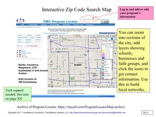 Interactive Zip Code Search Map
You can zoom
into sections of
the city, add
layers showing
schools,
businesses and
faith groups, and
click the icons to
get contact
information. Use
this to build
local networks.
Pg 13
Archive of Program Locator: https://tinyurl.com/ProgramLocatorMap-archive
Log in and add or edit
your program’s
information
Copyright 2011, Tutor/Mentor Connection, Tutor/Mentor Institute, LLC, http://www.tutormentorexchange.net tutormentor2@earthlink.net
Tech support
needed. See note
on page XX
 