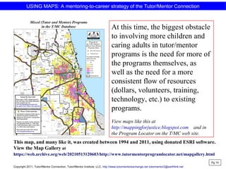 USING MAPS: A mentoring-to-career strategy of the Tutor/Mentor Connection
At this time, the biggest obstacle
to involving more children and
caring adults in tutor/mentor
programs is the need for more of
the programs themselves, as
well as the need for a more
consistent flow of resources
(dollars, volunteers, training,
technology, etc.) to existing
programs.
View maps like this at
http://mappingforjustice.blogspot.com and in
the Program Locator on the T/MC web site.
Pg 14
This map, and many like it, was created between 1994 and 2011, using donated ESRI software.
View the Map Gallery at
https://web.archive.org/web/20210513120603/http://www.tutormentorprogramlocator.net/mapgallery.html
Copyright 2011, Tutor/Mentor Connection, Tutor/Mentor Institute, LLC, http://www.tutormentorexchange.net tutormentor2@earthlink.net
 