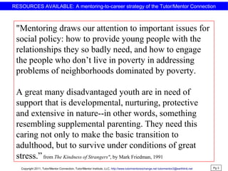RESOURCES AVAILABLE: A mentoring-to-career strategy of the Tutor/Mentor Connection
"Mentoring draws our attention to important issues for
social policy: how to provide young people with the
relationships they so badly need, and how to engage
the people who don’t live in poverty in addressing
problems of neighborhoods dominated by poverty.
A great many disadvantaged youth are in need of
support that is developmental, nurturing, protective
and extensive in nature--in other words, something
resembling supplemental parenting. They need this
caring not only to make the basic transition to
adulthood, but to survive under conditions of great
stress.”from The Kindness of Strangers", by Mark Friedman, 1991
Pg 3
Copyright 2011, Tutor/Mentor Connection, Tutor/Mentor Institute, LLC, http://www.tutormentorexchange.net tutormentor2@earthlink.net
 