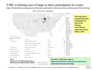 T/MC is piloting uses of maps to show participation in events.
https://tutormentorexchange.net/conferences-and-online-forums/previous-conferences/239-conf-map
This map shows
organizations that
participated in
each of the
Chicago
Tutor/Mentor
conferences from
1994 to 2015
See more conference maps at
https://tutormentorexchange.net/conferences-
and-online-forums/conf-maps
Copyright 2011, Tutor/Mentor Connection, Tutor/Mentor Institute, LLC, http://www.tutormentorexchange.net tutormentor2@earthlink.net Pg 31
 