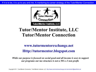 If it is to be, it is up to you and me: A mentoring-to-career strategy of the Tutor/Mentor Connection
Tutor/Mentor Institute, LLC
Tutor/Mentor Connection
www.tutormentorexchange.net
Http://tutormentor.blogspot.com
While our purpose is focused on social good and all income is uses to support
our programs our tax structure is not a 501-c-3 non profit.
Copyright 2011, Tutor/Mentor Connection, Tutor/Mentor Institute, LLC, http://www.tutormentorexchange.net tutormentor2@earthlink.net
 