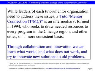 ROLE OF LEADERS: A mentoring-to-career strategy of the Tutor/Mentor Connection
While leaders of each tutor/mentor organization
need to address these issues, a Tutor/Mentor
Connection (T/MC)* is an intermediary, formed
in 1994, who seeks to draw needed resources to
every program in the Chicago region, and other
cities, on a more consistent basis.
Through collaboration and innovation we can
learn what works, and what does not work, and
try to innovate new solutions to old problems.
Pg 6
Copyright 2011, Tutor/Mentor Connection, Tutor/Mentor Institute, LLC, http://www.tutormentorexchange.net tutormentor2@earthlink.net
* In July 2011 the Tutor/Mentor Institute, LLC was created to provide new strategies to support the growth of the Tutor/Mentor Connection in Chicago
and similar intermediary structures in other cities.
 