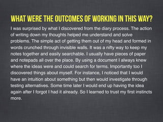 What were the outcomes of working in this way?
I was surprised by what I discovered from the diary process. The action
of writing down my thoughts helped me understand and solve
problems. The simple act of getting them out of my head and formed in
words crunched through invisible walls. It was a nifty way to keep my
notes together and easily searchable. I usually have pieces of paper
and notepads all over the place. By using a document I always knew
where the ideas were and could search for terms. Importantly too I
discovered things about myself. For instance, I noticed that I would
have an intuition about something but then would investigate through
testing alternatives. Some time later I would end up having the idea
again after I forgot I had it already. So I learned to trust my ﬁrst instincts
more. 
 