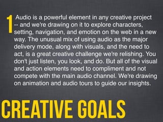 creative goals
Audio is a powerful element in any creative project
-- and we're drawing on it to explore characters,
setting, navigation, and emotion on the web in a new
way. The unusual mix of using audio as the major
delivery mode, along with visuals, and the need to
act, is a great creative challenge we're relishing. You
don't just listen, you look, and do. But all of the visual
and action elements need to compliment and not
compete with the main audio channel. We're drawing
on animation and audio tours to guide our insights.
1
 