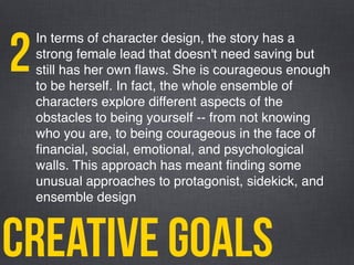 creative goals
In terms of character design, the story has a
strong female lead that doesn't need saving but
still has her own ﬂaws. She is courageous enough
to be herself. In fact, the whole ensemble of
characters explore different aspects of the
obstacles to being yourself -- from not knowing
who you are, to being courageous in the face of
ﬁnancial, social, emotional, and psychological
walls. This approach has meant ﬁnding some
unusual approaches to protagonist, sidekick, and
ensemble design
2
 