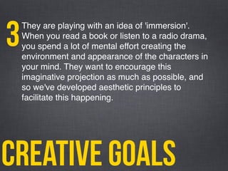 creative goals
They are playing with an idea of 'immersion'.
When you read a book or listen to a radio drama,
you spend a lot of mental effort creating the
environment and appearance of the characters in
your mind. They want to encourage this
imaginative projection as much as possible, and
so we've developed aesthetic principles to
facilitate this happening.
3
 