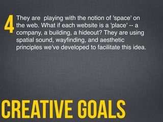 creative goals
They are playing with the notion of 'space' on
the web. What if each website is a 'place' -- a
company, a building, a hideout? They are using
spatial sound, wayﬁnding, and aesthetic
principles we've developed to facilitate this idea.
4
 