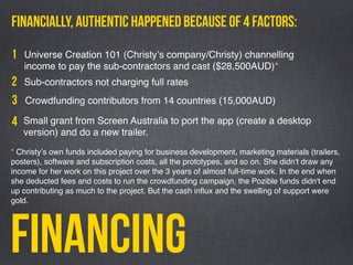 Financing
Small grant from Screen Australia to port the app (create a desktop
version) and do a new trailer.
Financially, AUTHENTIC happened because of 4 factors:
Universe Creation 101 (Christyʼs company/Christy) channelling
income to pay the sub-contractors and cast ($28,500AUD)*
1
2 Sub-contractors not charging full rates
3 Crowdfunding contributors from 14 countries (15,000AUD)
4
* Christyʼs own funds included paying for business development, marketing materials (trailers,
posters), software and subscription costs, all the prototypes, and so on. She didn't draw any
income for her work on this project over the 3 years of almost full-time work. In the end when
she deducted fees and costs to run the crowdfunding campaign, the Pozible funds didn't end
up contributing as much to the project. But the cash inﬂux and the swelling of support were
gold. 
 