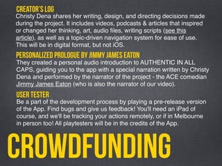 Crowdfunding
Christy Dena shares her writing, design, and directing decisions made
during the project. It includes videos, podcasts & articles that inspired
or changed her thinking, art, audio ﬁles, writing scripts (see this
article), as well as a topic-driven navigation system for ease of use.
This will be in digital format, but not iOS.
creator’s log
They created a personal audio introduction to AUTHENTIC IN ALL
CAPS, guiding you to the app with a special narration written by Christy
Dena and performed by the narrator of the project - the ACE comedian
Jimmy James Eaton (who is also the narrator of our video).
personalized prologue by jimmy james eaton
Be a part of the development process by playing a pre-release version
of the App. Find bugs and give us feedback! You'll need an iPad of
course, and we'll be tracking your actions remotely, or if in Melbourne
in person too! All playtesters will be in the credits of the App.
user tester
 
