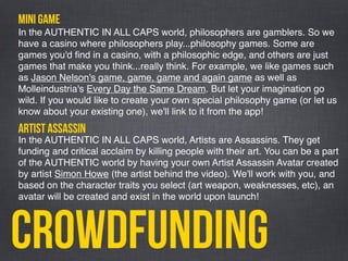 Crowdfunding
mini game
In the AUTHENTIC IN ALL CAPS world, philosophers are gamblers. So we
have a casino where philosophers play...philosophy games. Some are
games you'd ﬁnd in a casino, with a philosophic edge, and others are just
games that make you think...really think. For example, we like games such
as Jason Nelson's game, game, game and again game as well as
Molleindustria's Every Day the Same Dream. But let your imagination go
wild. If you would like to create your own special philosophy game (or let us
know about your existing one), we'll link to it from the app!
In the AUTHENTIC IN ALL CAPS world, Artists are Assassins. They get
funding and critical acclaim by killing people with their art. You can be a part
of the AUTHENTIC world by having your own Artist Assassin Avatar created
by artist Simon Howe (the artist behind the video). We'll work with you, and
based on the character traits you select (art weapon, weaknesses, etc), an
avatar will be created and exist in the world upon launch!
artist assassin
 