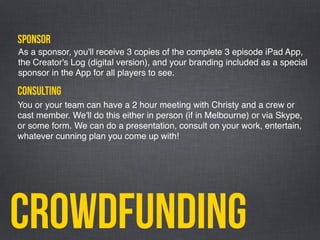 Crowdfunding
sponsor
You or your team can have a 2 hour meeting with Christy and a crew or
cast member. We'll do this either in person (if in Melbourne) or via Skype,
or some form. We can do a presentation, consult on your work, entertain,
whatever cunning plan you come up with!
As a sponsor, you'll receive 3 copies of the complete 3 episode iPad App,
the Creator's Log (digital version), and your branding included as a special
sponsor in the App for all players to see.
consulting
 