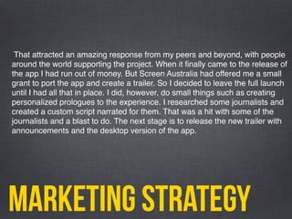 marketing strategy
That attracted an amazing response from my peers and beyond, with people
around the world supporting the project. When it ﬁnally came to the release of
the app I had run out of money. But Screen Australia had offered me a small
grant to port the app and create a trailer. So I decided to leave the full launch
until I had all that in place. I did, however, do small things such as creating
personalized prologues to the experience. I researched some journalists and
created a custom script narrated for them. That was a hit with some of the
journalists and a blast to do. The next stage is to release the new trailer with
announcements and the desktop version of the app.
 