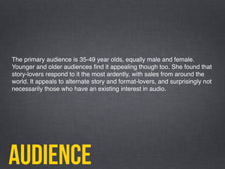 audience
The primary audience is 35-49 year olds, equally male and female.
Younger and older audiences ﬁnd it appealing though too. She found that
story-lovers respond to it the most ardently, with sales from around the
world. It appeals to alternate story and format-lovers, and surprisingly not
necessarily those who have an existing interest in audio.  
 