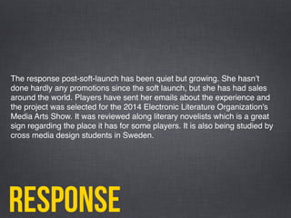 response
The response post-soft-launch has been quiet but growing. She hasnʼt
done hardly any promotions since the soft launch, but she has had sales
around the world. Players have sent her emails about the experience and
the project was selected for the 2014 Electronic Literature Organization's
Media Arts Show. It was reviewed along literary novelists which is a great
sign regarding the place it has for some players. It is also being studied by
cross media design students in Sweden.
 