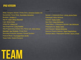 Team
ipad version
CAST
(in order of appearance)
Narrator + Underworld Goon: Jimmy James Eaton
Pathologist: Alison Richards
Assistant: Nadia Collins
New Client: Adam McKenzie
Ticket Ofﬁcer + Philosopher Gambler: Ben McKenzie
Philosopher Ex: Stefan Taylor
Artist Assassin: Richard McKenzie
Quantum Pizzeria Waitress: Tegan Higginbotham
Quantum Boss + Philosopher Gambler: Kevin J Powe
Writer, Designer, Director: Christy Dena, Universe Creation 101
Sound Artist: Trevor Dikes, Soundplay Interactive
Illustrator: Yangtian Li
App Art: Adam (Elroy) Mazzitelli
Logo: Simon Howe
Artifact Art: Juliana Loh
App Programmer: Craig Peebles
Web Programming: Andrew Hine, Penny Lyle, Adam (Elroy)
Mazzitelli, Ajay Ranipeta, Christy Dena
Recording Production Assistant: Pamela Davidson
Featured Music: The Guggenheim Grotto
Teaser Editor: Atalanti Dionysus
CREW
 