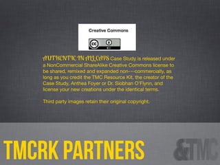 tmcrk partners
AUTHENTIC IN ALL CAPS Case Study is released under
a NonCommercial ShareAlike Creative Commons license to
be shared, remixed and expanded non-­‐commercially, as
long as you credit the TMC Resource Kit, the creator of the
Case Study, Anthea Foyer or Dr. Siobhan O’Flynn, and
license your new creations under the identical terms.
Third party images retain their original copyright.
 