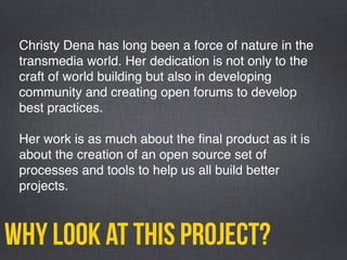 why look at this project?
Christy Dena has long been a force of nature in the
transmedia world. Her dedication is not only to the
craft of world building but also in developing
community and creating open forums to develop
best practices.
Her work is as much about the ﬁnal product as it is
about the creation of an open source set of
processes and tools to help us all build better
projects.
 