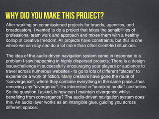 Why did you make this project?
After working on commissioned projects for brands, agencies, and
broadcasters, I wanted to do a project that takes the sensibilities of
professional team work and approach and mixes them with a healthy
dollop of creative freedom. All projects have constraints, but this is one
where we can say and do a lot more than other client-led situations. 
The idea of the audio-driven navigation system came in response to a
problem I saw happening in highly dispersed projects. There is a design
issue/challenge in successfully encouraging your players or audience to
travel across numerous websites - to go to lots of different "places" to
experience a work of ﬁction. Many creators have gone the route of
"convergence", where they combine everything in the same place...thus
removing any "divergence". I'm interested in "unmixed media" aesthetics.
So the question I asked, is how can I maintain divergence whilst
beneﬁting from convergence? The audio-driven navigation system does
this. An audio layer works as an intangible glue, guiding you across
different spaces. 
 