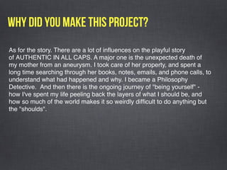Why did you make this project?
As for the story. There are a lot of inﬂuences on the playful story
of AUTHENTIC IN ALL CAPS. A major one is the unexpected death of 
my mother from an aneurysm. I took care of her property, and spent a
long time searching through her books, notes, emails, and phone calls, to
understand what had happened and why. I became a Philosophy
Detective.  And then there is the ongoing journey of "being yourself" -
how I've spent my life peeling back the layers of what I should be, and
how so much of the world makes it so weirdly difﬁcult to do anything but
the "shoulds".
 