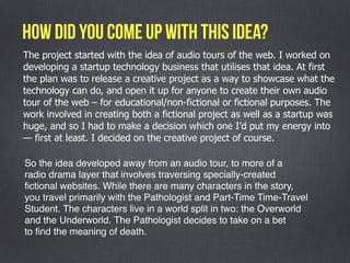 The project started with the idea of audio tours of the web. I worked on
developing a startup technology business that utilises that idea. At first
the plan was to release a creative project as a way to showcase what the
technology can do, and open it up for anyone to create their own audio
tour of the web – for educational/non-fictional or fictional purposes. The
work involved in creating both a fictional project as well as a startup was
huge, and so I had to make a decision which one I’d put my energy into
— first at least. I decided on the creative project of course.
how did you come up with this idea?
So the idea developed away from an audio tour, to more of a
radio drama layer that involves traversing specially-created
ﬁctional websites. While there are many characters in the story,
you travel primarily with the Pathologist and Part-Time Time-Travel
Student. The characters live in a world split in two: the Overworld
and the Underworld. The Pathologist decides to take on a bet
to ﬁnd the meaning of death. 
 