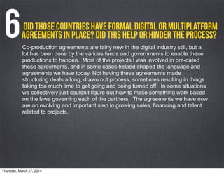 Did those countries have formal digital or multiplatform
agreements in place? Did this help or hinder the process?6Co-production agreements are fairly new in the digital industry still, but a
lot has been done by the various funds and governments to enable these
productions to happen. Most of the projects I was involved in pre-dated
these agreements, and in some cases helped shaped the language and
agreements we have today. Not having these agreements made
structuring deals a long, drawn out process, sometimes resulting in things
taking too much time to get going and being turned off. In some situations
we collectively just couldn’t figure out how to make something work based
on the laws governing each of the partners. The agreements we have now
are an evolving and important step in growing sales, financing and talent
related to projects.
Thursday, March 27, 2014
 
