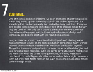 One of the most common problems I’ve seen and heard of a lot with projects
is that they ended up with ‘too many cooks in the kitchen’ syndrome. It’s
something that can happen really fast, and without any malintent. Everyone
gets excited in meetings and immediately sets off to produce things the way
they are used to. Not only can it create a situation where everyone sees
themselves as the project lead, but tone, cultural nuances, design and
technology can begin to clash with the result being a mess.
In my experience, where content is collectively produced, sharing teams
across territories to work on the same production components hasn’t worked
that well unless the team members can work from one location together.
Things like timezones and production process can work with a bit of give and
take for global team meetings, but in the day to day build, having members of
the team start when the others have gone home, or having to get team
members to do daily Skype calls either super early or late at night can wear a
team out pretty fast. Not to mention the lag in answering emails about critical
code or design issues.
continued...7
Thursday, March 27, 2014
 