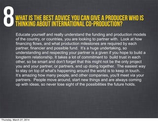 What is the best advice you can give a producer who is
thinking about international co-production?8Educate yourself and really understand the funding and production models
of the country, or countries, you are looking to partner with. Look at how
financing flows, and what production milestones are required by each
partner, financier and possible fund. It’s a huge undertaking, so
understanding and respecting your partner is a given if you hope to build a
longterm relationship. It takes a lot of commitment to build trust in each
other, so be smart and don’t forget that this might not be the only project
you and your partner, or partners, end up doing together. The easiest way
to stay on top of what’s happening around the world is to keep in touch.
It’s amazing how many people, and other companies, you’ll meet via your
partners. People move around, start new things and are always coming
up with ideas, so never lose sight of the possibilities the future holds.
Thursday, March 27, 2014
 