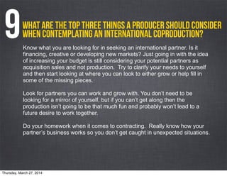 What are the top three things a producer should consider
when contemplating an international coproduction?9Know what you are looking for in seeking an international partner. Is it
financing, creative or developing new markets? Just going in with the idea
of increasing your budget is still considering your potential partners as
acquisition sales and not production. Try to clarify your needs to yourself
and then start looking at where you can look to either grow or help fill in
some of the missing pieces.
Look for partners you can work and grow with. You don’t need to be
looking for a mirror of yourself, but if you can’t get along then the
production isn’t going to be that much fun and probably won’t lead to a
future desire to work together.
Do your homework when it comes to contracting. Really know how your
partner’s business works so you don’t get caught in unexpected situations.
Thursday, March 27, 2014
 