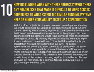 With the older projects funding was contained to each partners territory.
We would each make our version of the framework and build our own
content. The key was in working together to come up with a content plan
that insured we all weren't producing the same thing beyond the basic
generic content. So someone would focus on videos while another might
build a game or two. By working together this way we were able to pre-
licence and share content with each other that left us all with a larger
project than we could have attained on our own. The current
agreements are evolving to allow content to be produced in the same
manner as we're seeing with large scale television and film projects
where filming and post is happening across the partner countries and in
conjunction with the funds. The difference from before is that everyone
is collectively at the table and working together to build better offerings
and work out marketing. It's a lot more focused on how a project is
globally supported these days.
How did funding work with these projects? Were there
any roadblocks that made it difficult to work across
countries? to what extent did similar funding systems
help or hinder your ability to set up a coproduction
10
Thursday, March 27, 2014
 