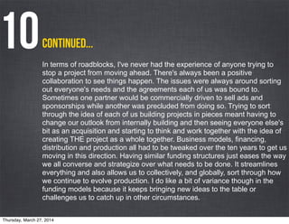 In terms of roadblocks, I've never had the experience of anyone trying to
stop a project from moving ahead. There's always been a positive
collaboration to see things happen. The issues were always around sorting
out everyone's needs and the agreements each of us was bound to.
Sometimes one partner would be commercially driven to sell ads and
sponsorships while another was precluded from doing so. Trying to sort
through the idea of each of us building projects in pieces meant having to
change our outlook from internally building and then seeing everyone else's
bit as an acquisition and starting to think and work together with the idea of
creating THE project as a whole together. Business models, financing,
distribution and production all had to be tweaked over the ten years to get us
moving in this direction. Having similar funding structures just eases the way
we all converse and strategize over what needs to be done. It streamlines
everything and also allows us to collectively, and globally, sort through how
we continue to evolve production. I do like a bit of variance though in the
funding models because it keeps bringing new ideas to the table or
challenges us to catch up in other circumstances.
continued...10
Thursday, March 27, 2014
 