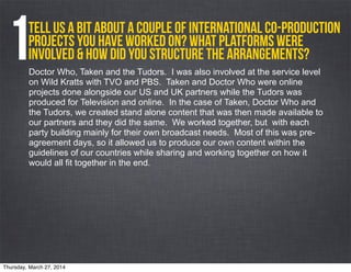 Tell us a bit about a couple of International Co-Production
projects you have worked on? What platforms were
involved & how did you structure the arrangements?1Doctor Who, Taken and the Tudors. I was also involved at the service level
on Wild Kratts with TVO and PBS. Taken and Doctor Who were online
projects done alongside our US and UK partners while the Tudors was
produced for Television and online. In the case of Taken, Doctor Who and
the Tudors, we created stand alone content that was then made available to
our partners and they did the same. We worked together, but with each
party building mainly for their own broadcast needs. Most of this was pre-
agreement days, so it allowed us to produce our own content within the
guidelines of our countries while sharing and working together on how it
would all fit together in the end.
Thursday, March 27, 2014
 