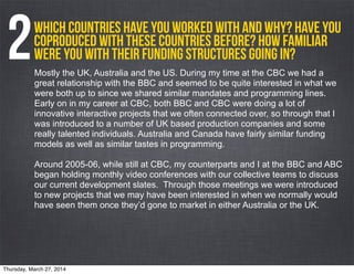 Which countries have you worked with and why? Have you
coproduced with these countries before? How familiar
were you with their funding structures going in?2Mostly the UK, Australia and the US. During my time at the CBC we had a
great relationship with the BBC and seemed to be quite interested in what we
were both up to since we shared similar mandates and programming lines.
Early on in my career at CBC, both BBC and CBC were doing a lot of
innovative interactive projects that we often connected over, so through that I
was introduced to a number of UK based production companies and some
really talented individuals. Australia and Canada have fairly similar funding
models as well as similar tastes in programming.
Around 2005-06, while still at CBC, my counterparts and I at the BBC and ABC
began holding monthly video conferences with our collective teams to discuss
our current development slates. Through those meetings we were introduced
to new projects that we may have been interested in when we normally would
have seen them once they’d gone to market in either Australia or the UK.
Thursday, March 27, 2014
 