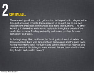 Continued...2These meetings allowed us to get involved in the production stages, rather
than just acquiring projects. It also allowed us to reach out to our own
independent production communities and make introductions. The other
key thing it allowed us to do was to really talk through the details of our
production process, funding availability and issues, content focuses,
technology and talent.
In the beginning, I had an idea of the funding structures that existed in
these countries, but it was through these discussions and the ones I was
having with international Producers and content creators at festivals and
conferences that I truly began to understand the mechanics behind how
they funded and created content.
Thursday, March 27, 2014
 
