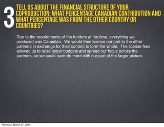Tell us about the financial structure of your
coproduction: what percentage Canadian contribution and
what percentage was from the other country or
countries?3Due to the requirements of the funders at the time, everything we
produced was Canadian. We would then licence our part to the other
partners in exchange for their content to form the whole. The license fees
allowed us to raise larger budgets and spread our focus across the
partners, so we could each do more with our part of the larger picture.
Thursday, March 27, 2014
 