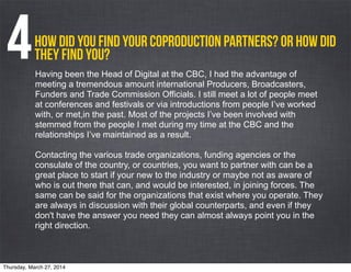 How did you find your coproduction partners? Or how did
they find you? 4Having been the Head of Digital at the CBC, I had the advantage of
meeting a tremendous amount international Producers, Broadcasters,
Funders and Trade Commission Officials. I still meet a lot of people meet
at conferences and festivals or via introductions from people I’ve worked
with, or met,in the past. Most of the projects I’ve been involved with
stemmed from the people I met during my time at the CBC and the
relationships I’ve maintained as a result.
Contacting the various trade organizations, funding agencies or the
consulate of the country, or countries, you want to partner with can be a
great place to start if your new to the industry or maybe not as aware of
who is out there that can, and would be interested, in joining forces. The
same can be said for the organizations that exist where you operate. They
are always in discussion with their global counterparts, and even if they
don't have the answer you need they can almost always point you in the
right direction.
Thursday, March 27, 2014
 