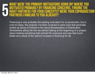 What were you primary motivations going in? Where you
motivated primarily by financing concerns, finding the
right partners for your concepts? Were your coproduction
partners familiar to you already?5Financing is now probably the leading motivation for co-production, but in
a lot of cases, the projects I’ve been involved in were ones that generally
ended up being of interest to the same Broadcasters or Distributors.
Somewhere along the line we started talking at the beginning of a project
about making something that worked for everyone and was that much
better as a result of the upfront increase in financing for all.
Thursday, March 27, 2014
 