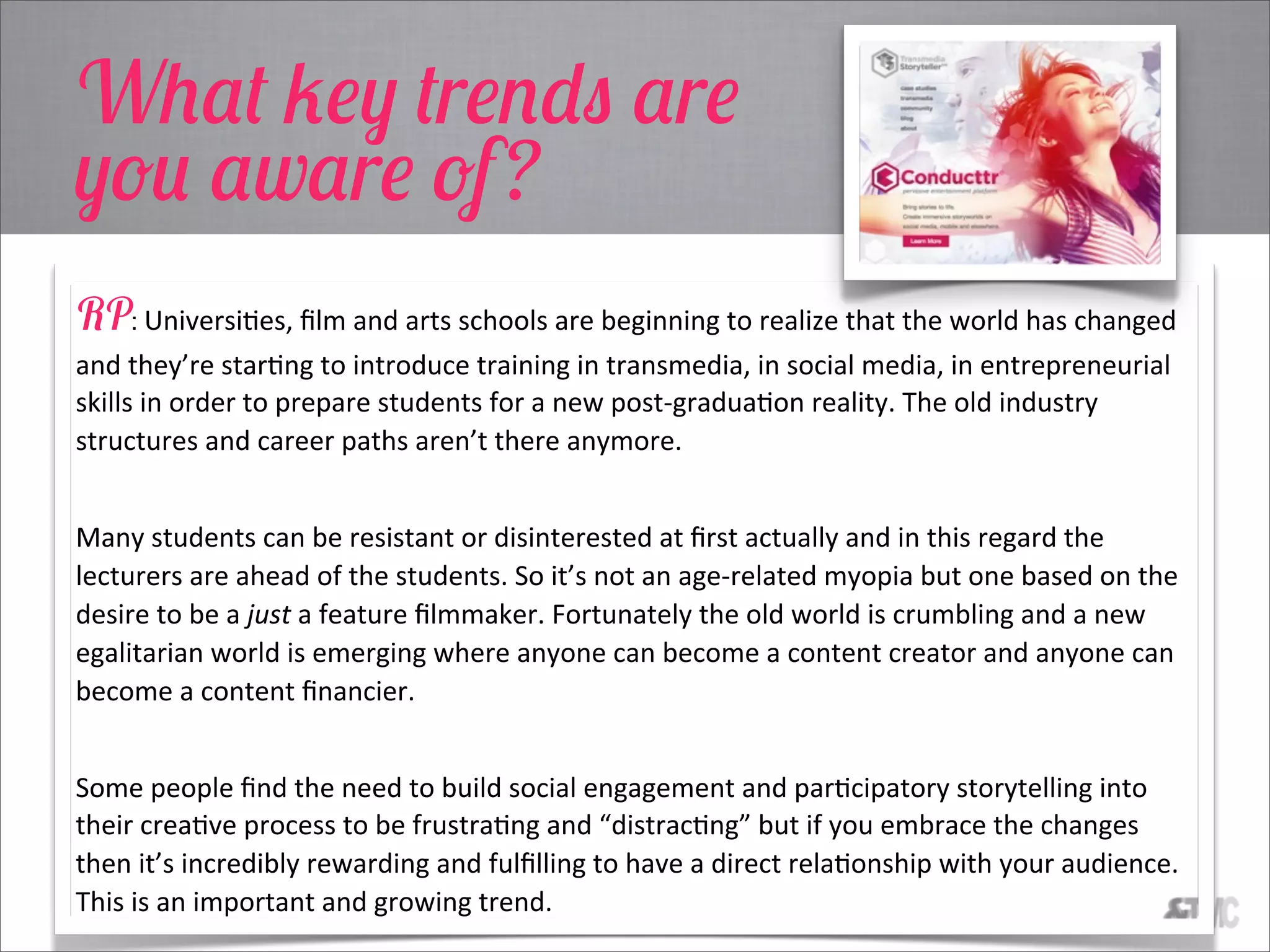 What key trends are
you aware of?
RP: UniversiCes,  ﬁlm  and  arts  schools  are  beginning  to  realize  that  the  world  has  changed  
and  they’re  starCng  to  introduce  training  in  transmedia,  in  social  media,  in  entrepreneurial  
skills  in  order  to  prepare  students  for  a  new  post-­‐graduaCon  reality.  The  old  industry  
structures  and  career  paths  aren’t  there  anymore.    
Many  students  can  be  resistant  or  disinterested  at  ﬁrst  actually  and  in  this  regard  the  
lecturers  are  ahead  of  the  students.  So  it’s  not  an  age-­‐related  myopia  but  one  based  on  the  
desire  to  be  a  just  a  feature  ﬁlmmaker.  Fortunately  the  old  world  is  crumbling  and  a  new  
egalitarian  world  is  emerging  where  anyone  can  become  a  content  creator  and  anyone  can  
become  a  content  ﬁnancier.    
Some  people  ﬁnd  the  need  to  build  social  engagement  and  parCcipatory  storytelling  into  
their  creaCve  process  to  be  frustraCng  and  “distracCng”  but  if  you  embrace  the  changes  
then  it’s  incredibly  rewarding  and  fulﬁlling  to  have  a  direct  relaConship  with  your  audience.  
This  is  an  important  and  growing  trend.
 
