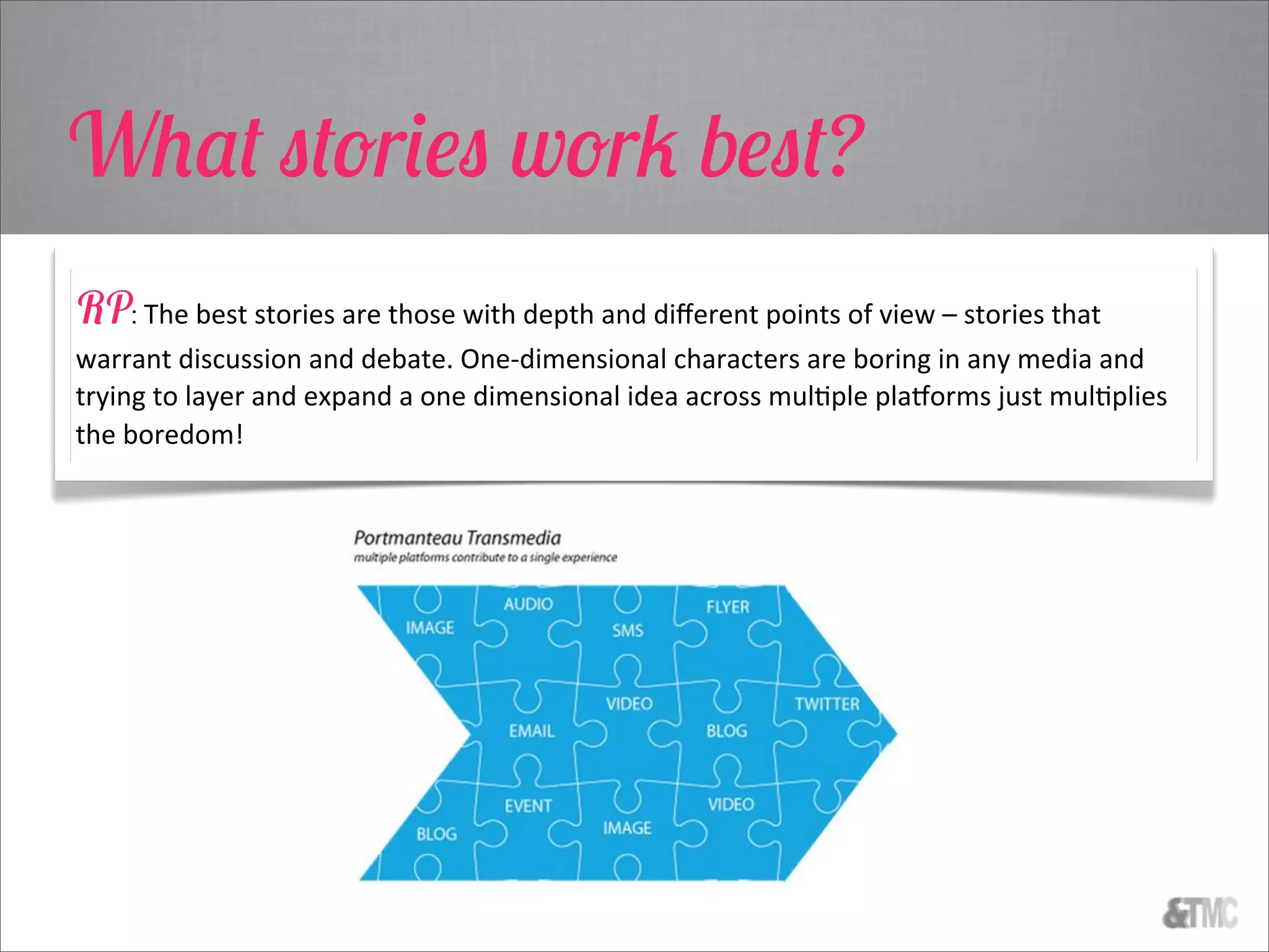 What stories work best?
RP: The  best  stories  are  those  with  depth  and  diﬀerent  points  of  view  –  stories  that  
warrant  discussion  and  debate.  One-­‐dimensional  characters  are  boring  in  any  media  and  
trying  to  layer  and  expand  a  one  dimensional  idea  across  mulCple  plaUorms  just  mulCplies  
the  boredom!
 
