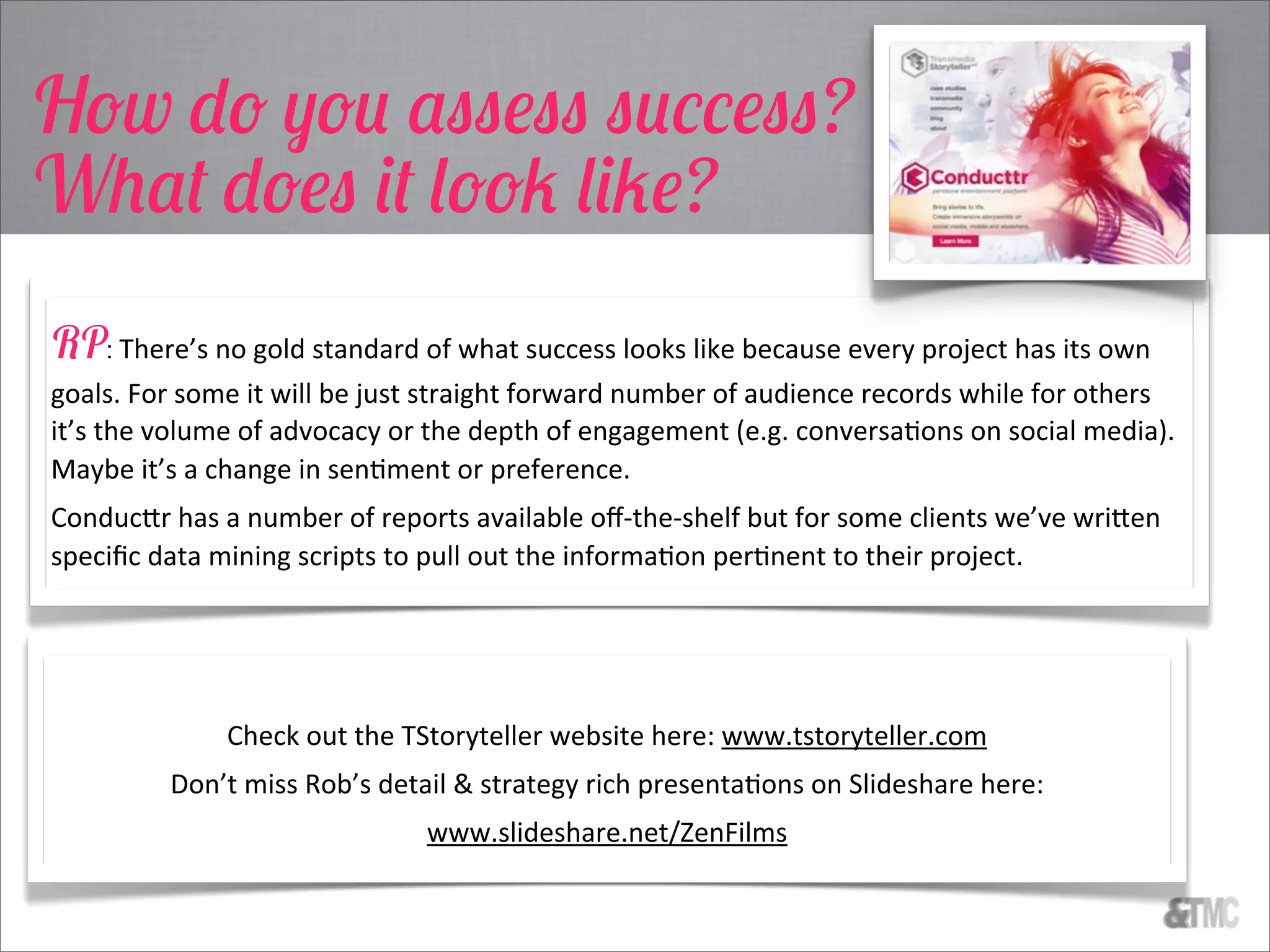 How do you assess success?
What does it look like?
RP: There’s  no  gold  standard  of  what  success  looks  like  because  every  project  has  its  own  
goals.  For  some  it  will  be  just  straight  forward  number  of  audience  records  while  for  others  
it’s  the  volume  of  advocacy  or  the  depth  of  engagement  (e.g.  conversaCons  on  social  media).  
Maybe  it’s  a  change  in  senCment  or  preference.
Conduc3r  has  a  number  of  reports  available  oﬀ-­‐the-­‐shelf  but  for  some  clients  we’ve  wri3en  
speciﬁc  data  mining  scripts  to  pull  out  the  informaCon  perCnent  to  their  project.
Check  out  the  TStoryteller  website  here:  www.tstoryteller.com
Don’t  miss  Rob’s  detail  &  strategy  rich  presentaCons  on  Slideshare  here:
www.slideshare.net/ZenFilms
 