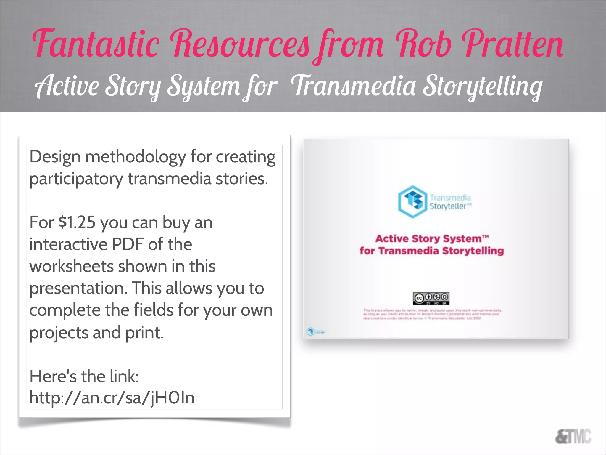 Active Story System for Transmedia Storytelling
Design methodology for creating
participatory transmedia stories.
For $1.25 you can buy an
interactive PDF of the
worksheets shown in this
presentation. This allows you to
complete the fields for your own
projects and print.
Here's the link:
http://an.cr/sa/jH0In
Fantastic Resources from Rob Pratten
 