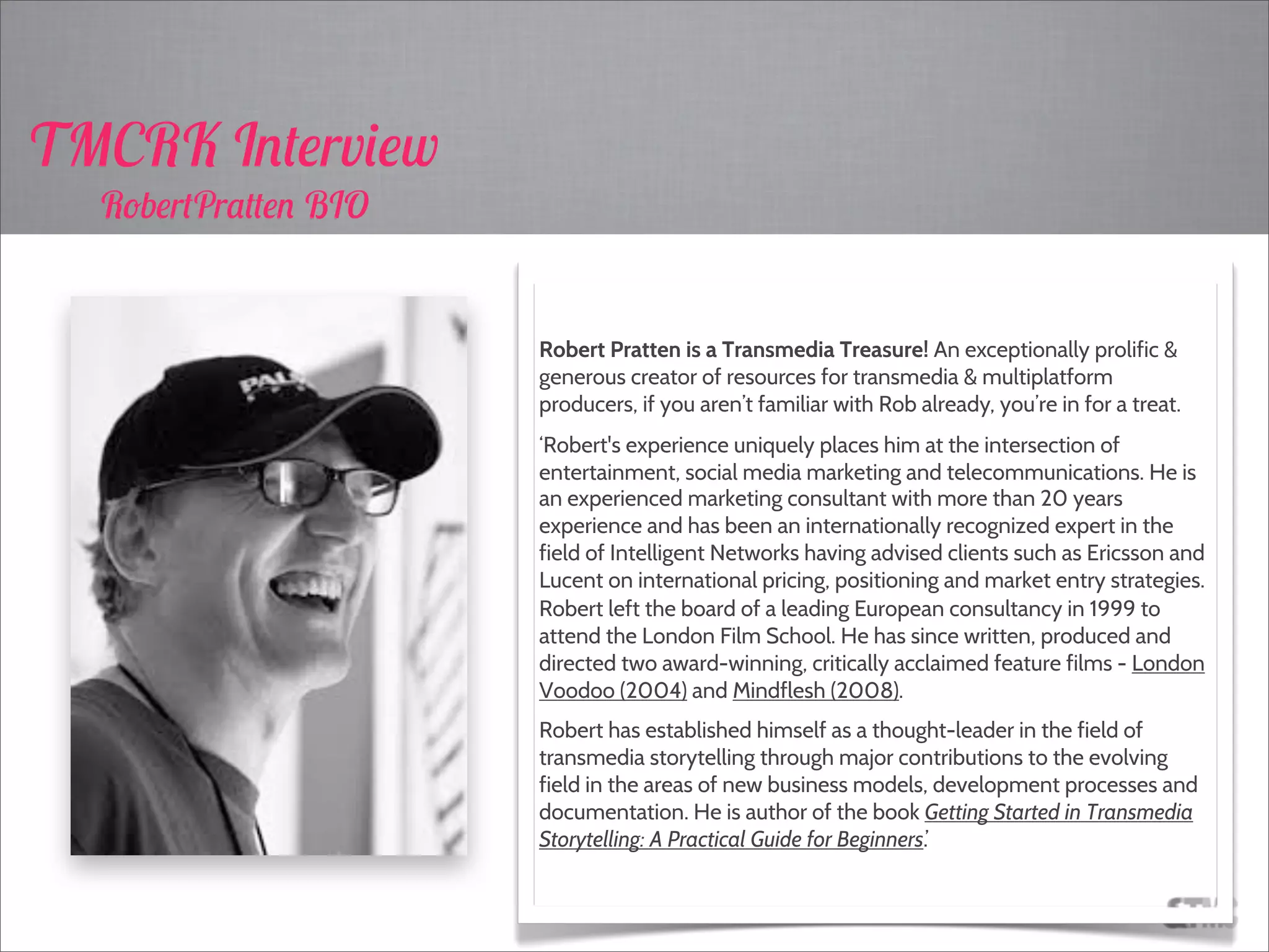 Robert Pratten is a Transmedia Treasure! An exceptionally prolific &
generous creator of resources for transmedia & multiplatform
producers, if you aren’t familiar with Rob already, you’re in for a treat.
‘Robert's experience uniquely places him at the intersection of
entertainment, social media marketing and telecommunications. He is
an experienced marketing consultant with more than 20 years
experience and has been an internationally recognized expert in the
field of Intelligent Networks having advised clients such as Ericsson and
Lucent on international pricing, positioning and market entry strategies.
Robert left the board of a leading European consultancy in 1999 to
attend the London Film School. He has since written, produced and
directed two award-winning, critically acclaimed feature films - London
Voodoo (2004) and Mindflesh (2008).
Robert has established himself as a thought-leader in the field of
transmedia storytelling through major contributions to the evolving
field in the areas of new business models, development processes and
documentation. He is author of the book Getting Started in Transmedia
Storytelling: A Practical Guide for Beginners.’
TMCRK Interview
RobertPratten BIO
 