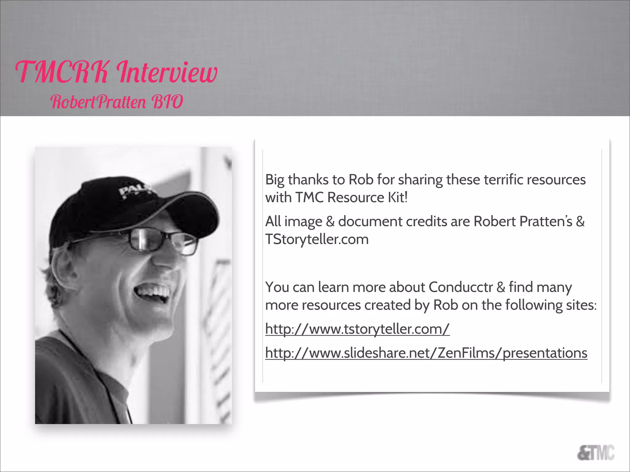 Big thanks to Rob for sharing these terrific resources
with TMC Resource Kit!
All image & document credits are Robert Pratten’s &
TStoryteller.com
You can learn more about Conducctr & find many
more resources created by Rob on the following sites:
http://www.tstoryteller.com/
http://www.slideshare.net/ZenFilms/presentations
TMCRK Interview
RobertPratten BIO
 