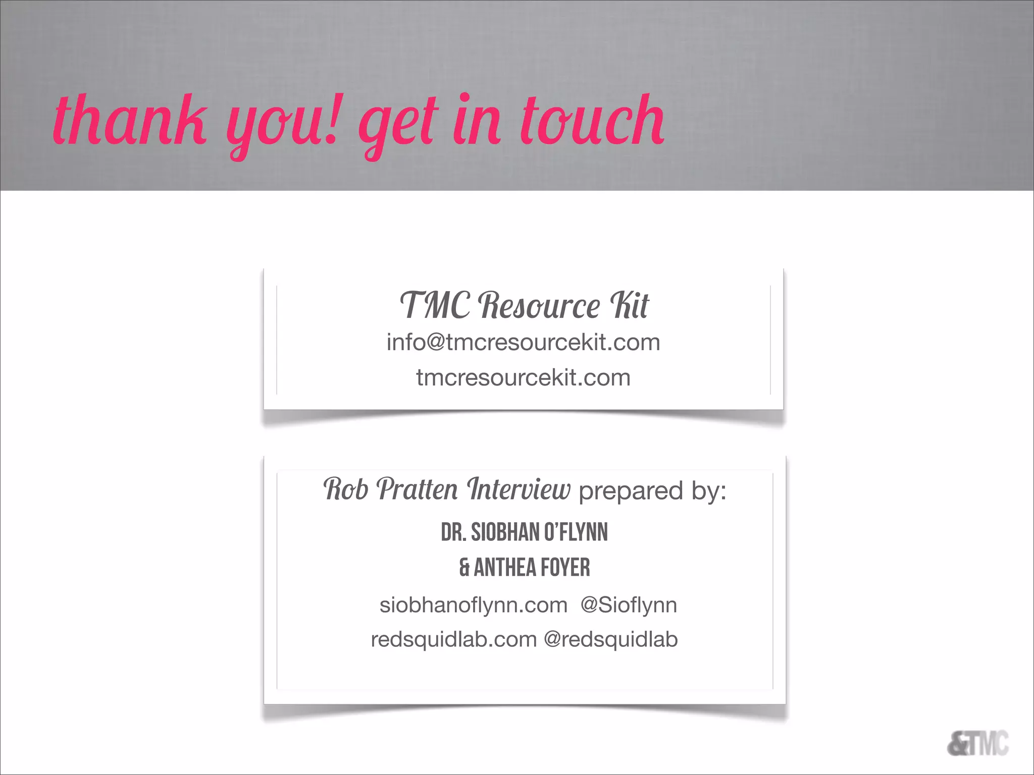 TMC Resource Kit
info@tmcresourcekit.com
tmcresourcekit.com
Rob Pratten Interview prepared by:
Dr. Siobhan O’Flynn
& Anthea Foyer
siobhanoﬂynn.com @Sioﬂynn
redsquidlab.com @redsquidlab
thank you! get in touch
 