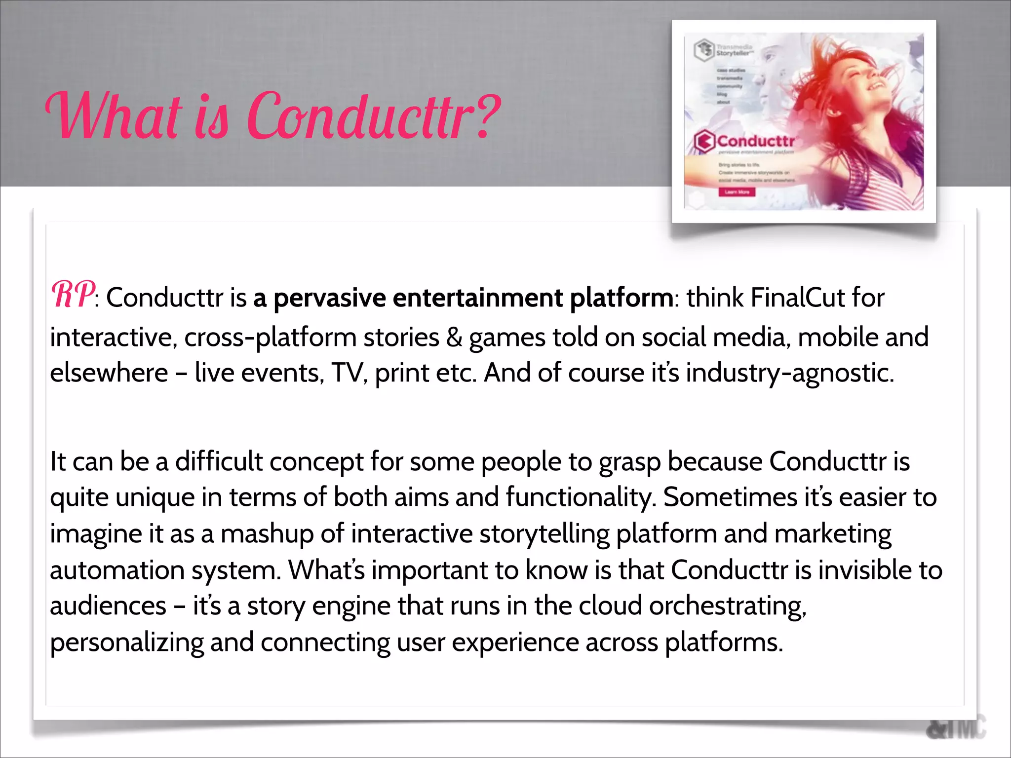 What is Conducttr?
RP: Conducttr is a pervasive entertainment platform: think FinalCut for
interactive, cross-platform stories & games told on social media, mobile and
elsewhere – live events, TV, print etc. And of course it’s industry-agnostic.
It can be a difficult concept for some people to grasp because Conducttr is
quite unique in terms of both aims and functionality. Sometimes it’s easier to
imagine it as a mashup of interactive storytelling platform and marketing
automation system. What’s important to know is that Conducttr is invisible to
audiences – it’s a story engine that runs in the cloud orchestrating,
personalizing and connecting user experience across platforms.
 