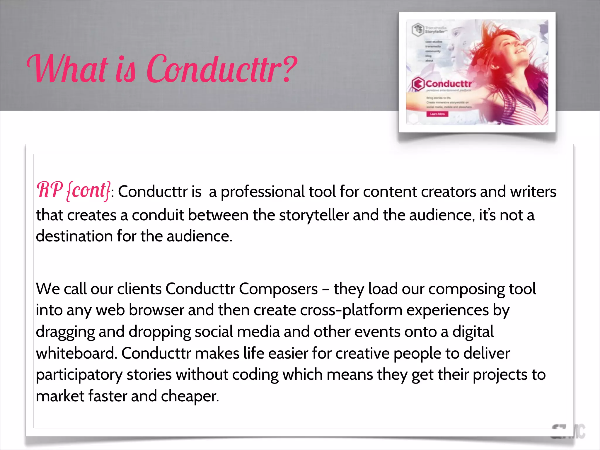 RP {cont}: Conducttr is a professional tool for content creators and writers
that creates a conduit between the storyteller and the audience, it’s not a
destination for the audience.
We call our clients Conducttr Composers – they load our composing tool
into any web browser and then create cross-platform experiences by
dragging and dropping social media and other events onto a digital
whiteboard. Conducttr makes life easier for creative people to deliver
participatory stories without coding which means they get their projects to
market faster and cheaper.
What is Conducttr?
 