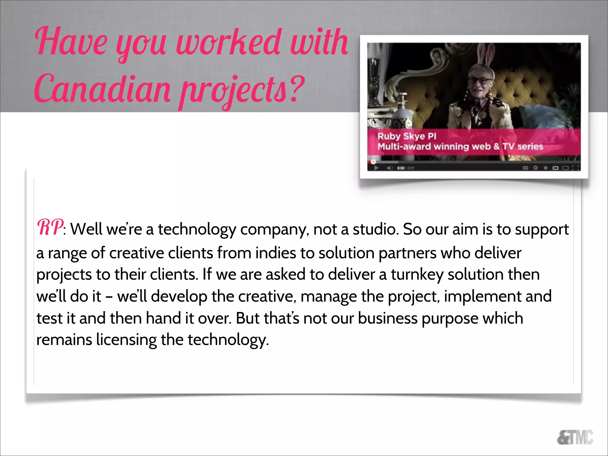 Have you worked with
Canadian projects?
RP: Well we’re a technology company, not a studio. So our aim is to support
a range of creative clients from indies to solution partners who deliver
projects to their clients. If we are asked to deliver a turnkey solution then
we’ll do it – we’ll develop the creative, manage the project, implement and
test it and then hand it over. But that’s not our business purpose which
remains licensing the technology.
 